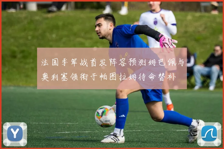 法国季军战首发阵容预测姆巴佩与奥利塞领衔于帕图拉姆待命替补