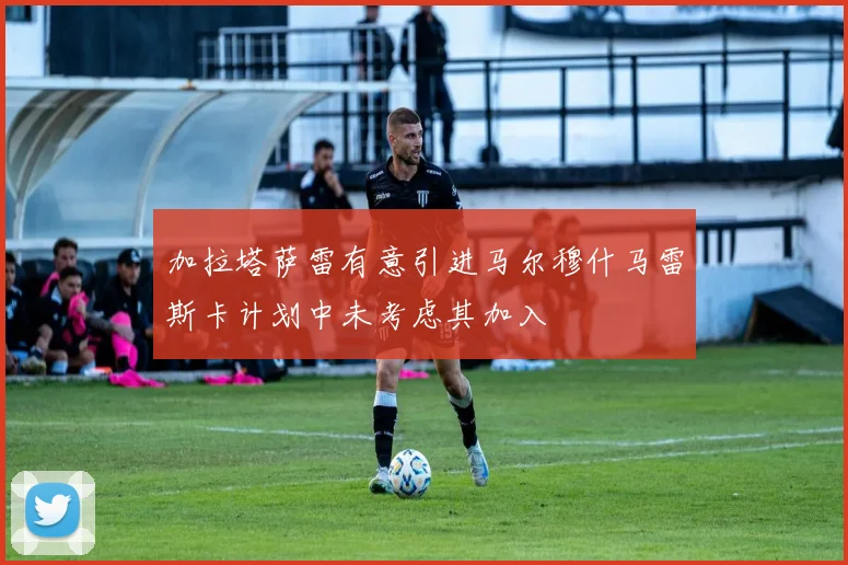 加拉塔萨雷有意引进马尔穆什马雷斯卡计划中未考虑其加入