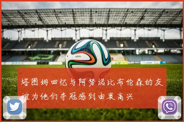 塔图姆回忆与阿努诺比布伦森的友谊为他们夺冠感到由衷高兴
