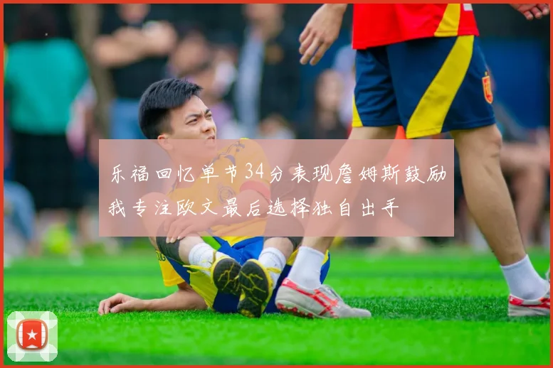 乐福回忆单节34分表现詹姆斯鼓励我专注欧文最后选择独自出手