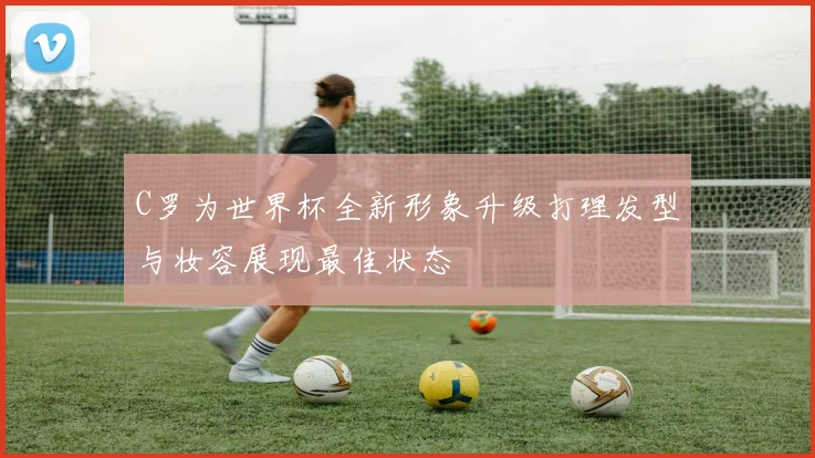 C罗为世界杯全新形象升级打理发型与妆容展现最佳状态