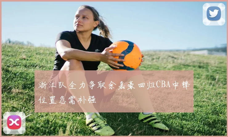 浙江队全力争取余嘉豪回归CBA中锋位置急需补强