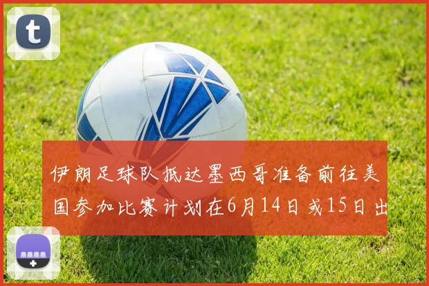 伊朗足球队抵达墨西哥准备前往美国参加比赛计划在6月14日或15日出发