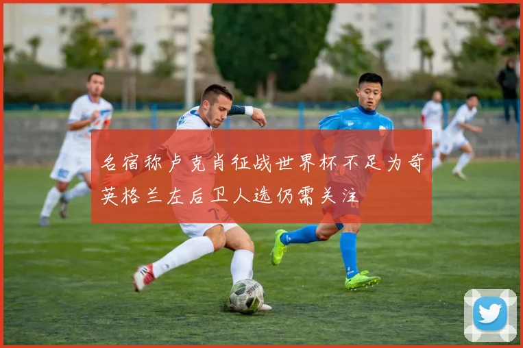 名宿称卢克肖征战世界杯不足为奇英格兰左后卫人选仍需关注